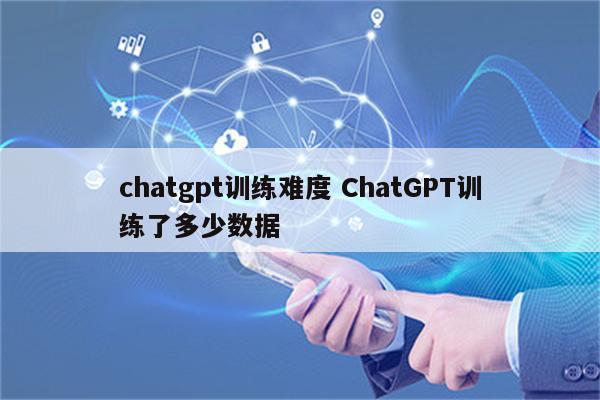 chatgpt训练难度 ChatGPT训练了多少数据