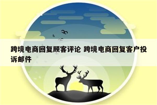 跨境电商回复顾客评论 跨境电商回复客户投诉邮件