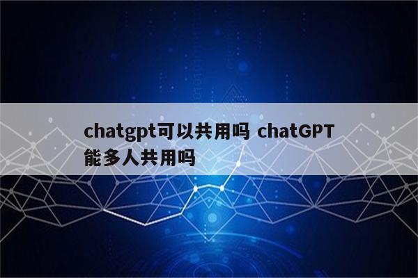 chatgpt可以共用吗 chatGPT能多人共用吗