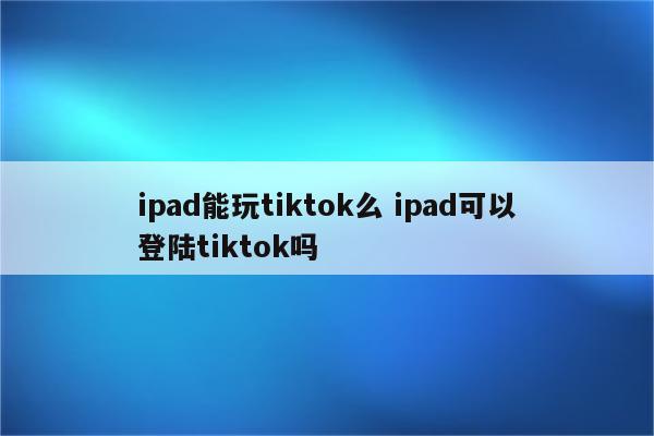 ipad能玩tiktok么 ipad可以登陆tiktok吗