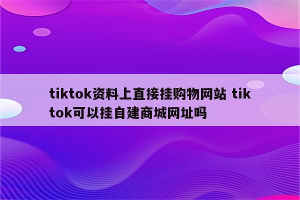 tiktok资料上直接挂购物网站 tiktok可以挂自建商城网址吗