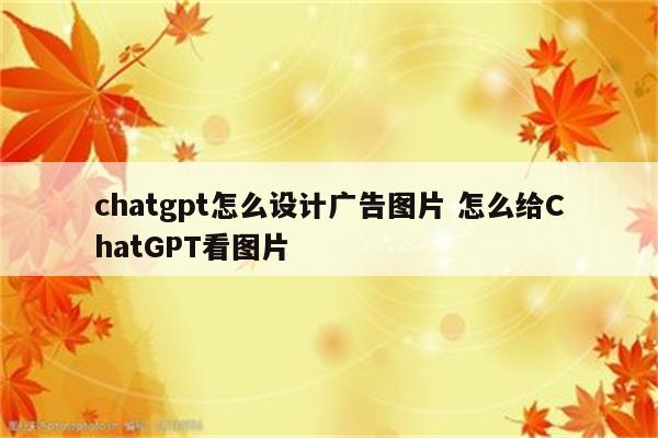 chatgpt怎么设计广告图片 怎么给ChatGPT看图片