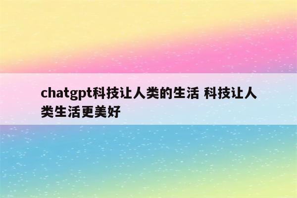 chatgpt科技让人类的生活 科技让人类生活更美好