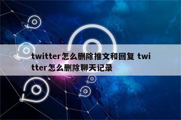 twitter怎么删除推文和回复 twitter怎么删除聊天记录