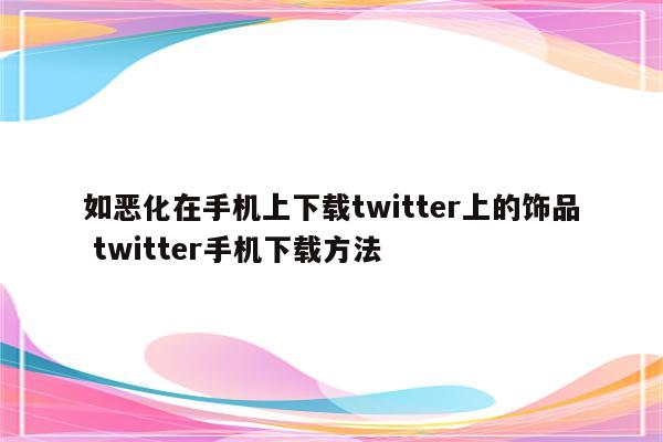 如恶化在手机上下载twitter上的饰品 twitter手机下载方法