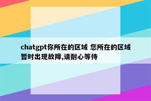 chatgpt你所在的区域 您所在的区域暂时出现故障,请耐心等待