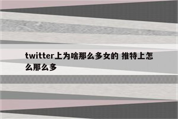 twitter上为啥那么多女的 推特上怎么那么多