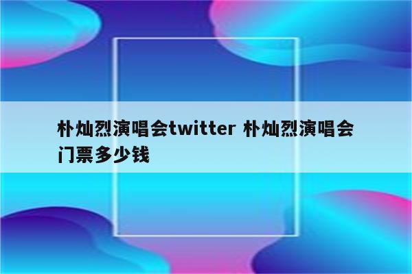 朴灿烈演唱会twitter 朴灿烈演唱会门票多少钱