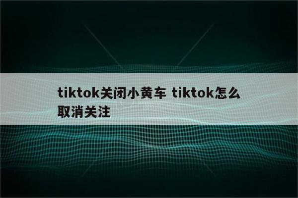 tiktok关闭小黄车 tiktok怎么取消关注