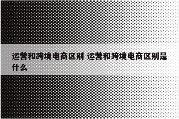 运营和跨境电商区别 运营和跨境电商区别是什么