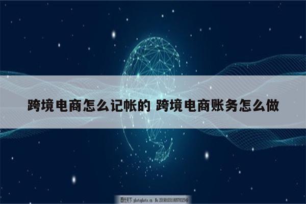 跨境电商怎么记帐的 跨境电商账务怎么做
