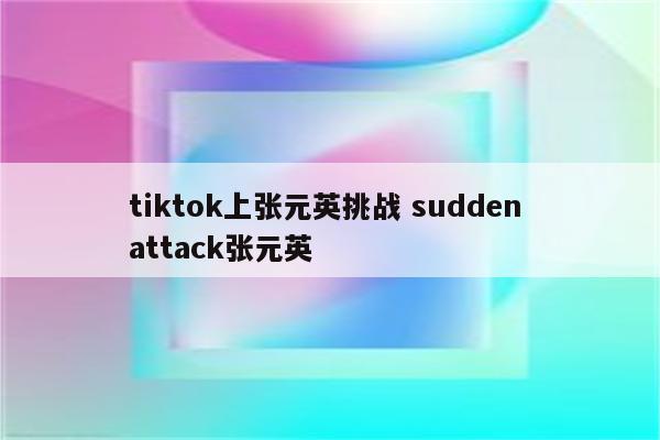 tiktok上张元英挑战 sudden attack张元英