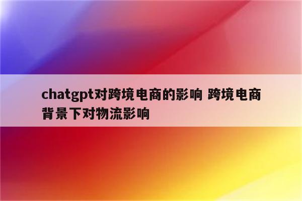 chatgpt对跨境电商的影响 跨境电商背景下对物流影响