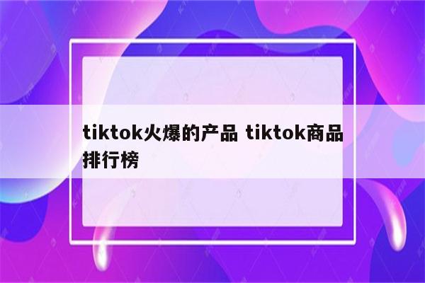 tiktok火爆的产品 tiktok商品排行榜