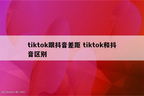 tiktok跟抖音差距 tiktok和抖音区别