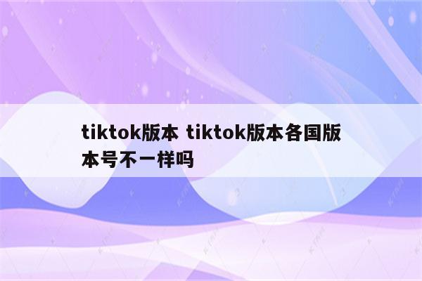 tiktok版本 tiktok版本各国版本号不一样吗