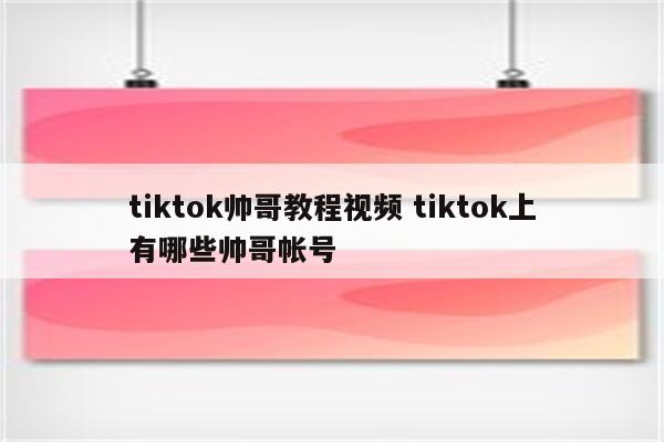 tiktok帅哥教程视频 tiktok上有哪些帅哥帐号