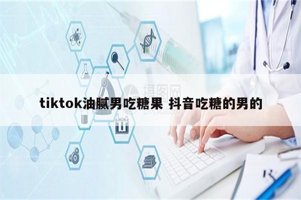 tiktok油腻男吃糖果 抖音吃糖的男的