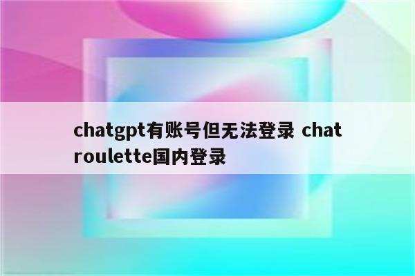 chatgpt有账号但无法登录 chatroulette国内登录