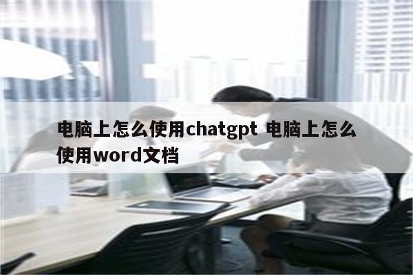 电脑上怎么使用chatgpt 电脑上怎么使用word文档