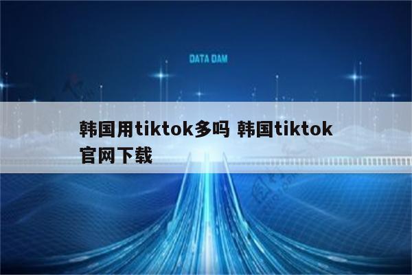 韩国用tiktok多吗 韩国tiktok官网下载