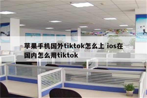 苹果手机国外tiktok怎么上 ios在国内怎么用tiktok