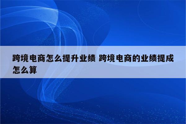 跨境电商怎么提升业绩 跨境电商的业绩提成怎么算