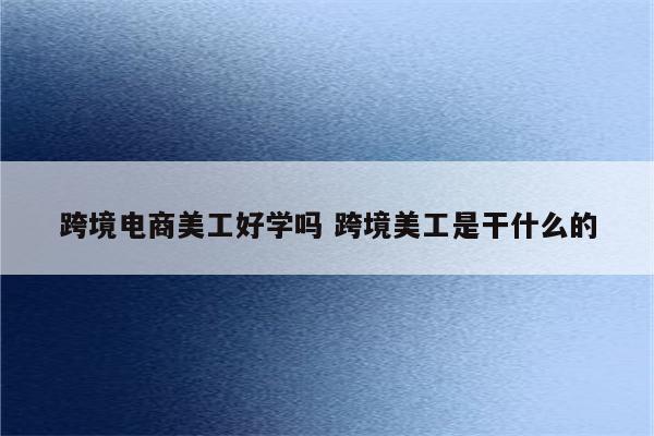 跨境电商美工好学吗 跨境美工是干什么的