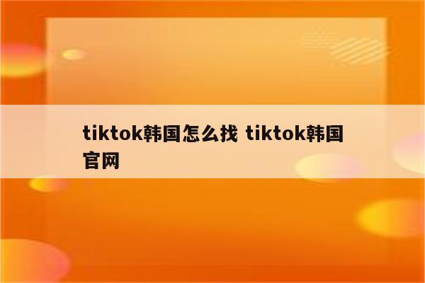 tiktok韩国怎么找 tiktok韩国官网