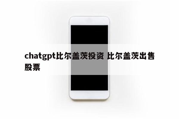 chatgpt比尔盖茨投资 比尔盖茨出售股票