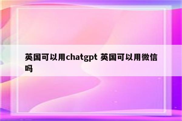 英国可以用chatgpt 英国可以用微信吗