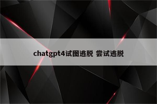 chatgpt4试图逃脱 尝试逃脱