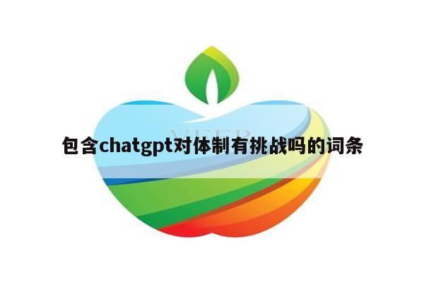 包含chatgpt对体制有挑战吗的词条