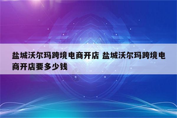盐城沃尔玛跨境电商开店 盐城沃尔玛跨境电商开店要多少钱