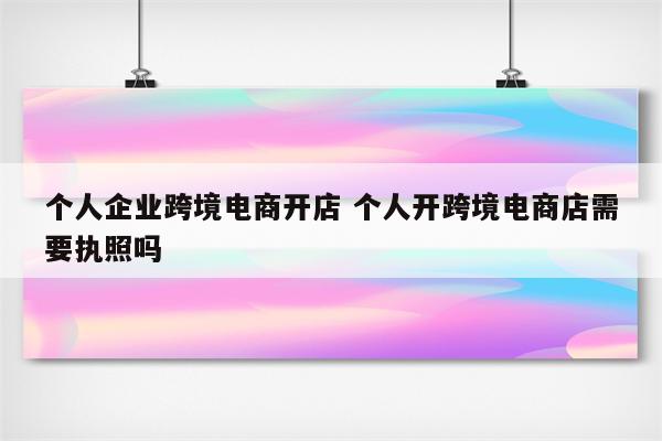 个人企业跨境电商开店 个人开跨境电商店需要执照吗