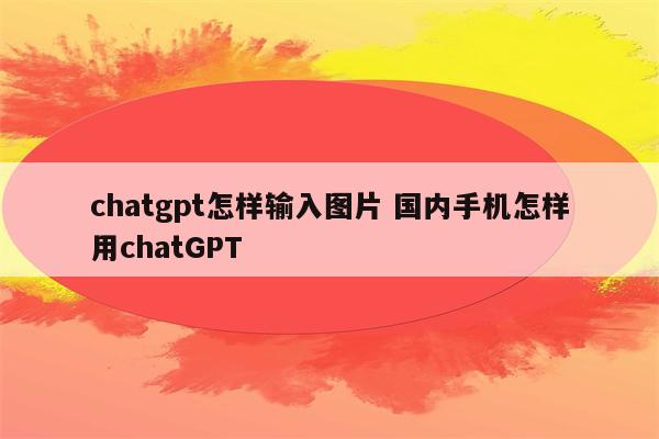 chatgpt怎样输入图片 国内手机怎样用chatGPT
