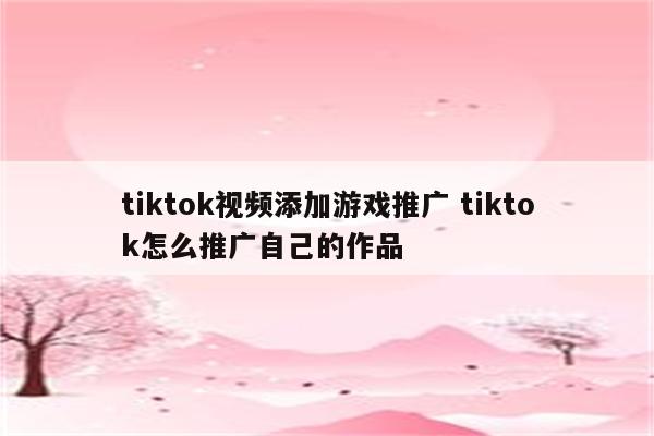 tiktok视频添加游戏推广 tiktok怎么推广自己的作品