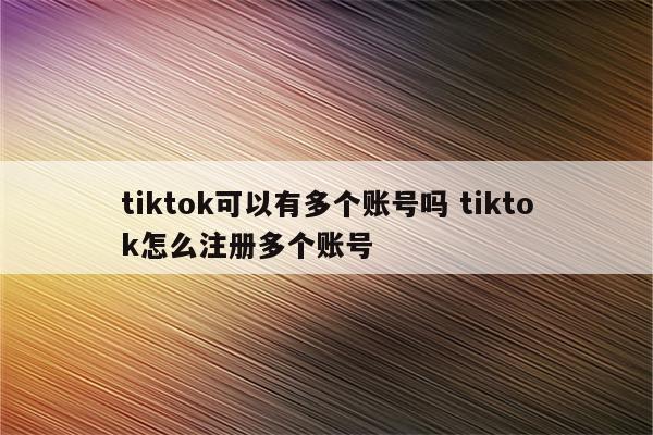 tiktok可以有多个账号吗 tiktok怎么注册多个账号