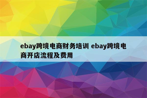ebay跨境电商财务培训 ebay跨境电商开店流程及费用