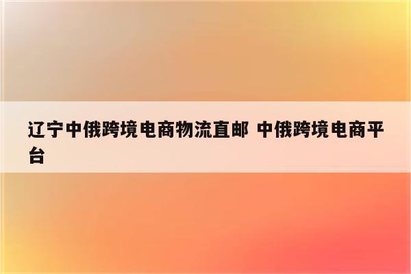 辽宁中俄跨境电商物流直邮 中俄跨境电商平台