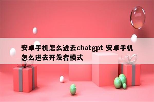 安卓手机怎么进去chatgpt 安卓手机怎么进去开发者模式