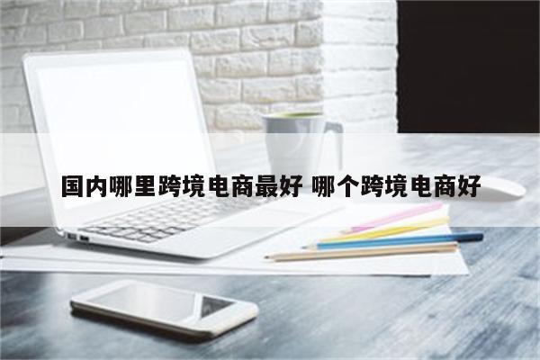 国内哪里跨境电商最好 哪个跨境电商好