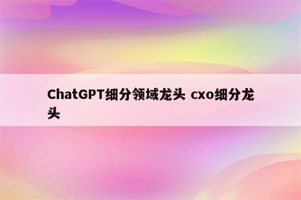 ChatGPT细分领域龙头 cxo细分龙头