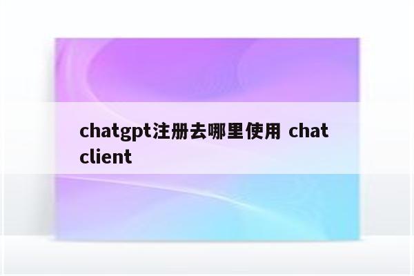 chatgpt注册去哪里使用 chat client