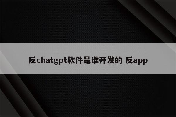反chatgpt软件是谁开发的 反app