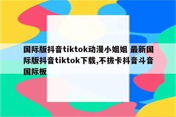 国际版抖音tiktok动漫小姐姐 最新国际版抖音tiktok下载,不拔卡抖音斗音国际板
