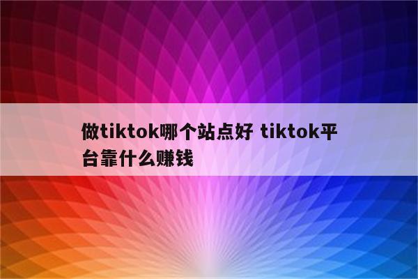 做tiktok哪个站点好 tiktok平台靠什么赚钱