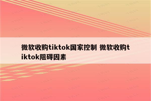 微软收购tiktok国家控制 微软收购tiktok阻碍因素