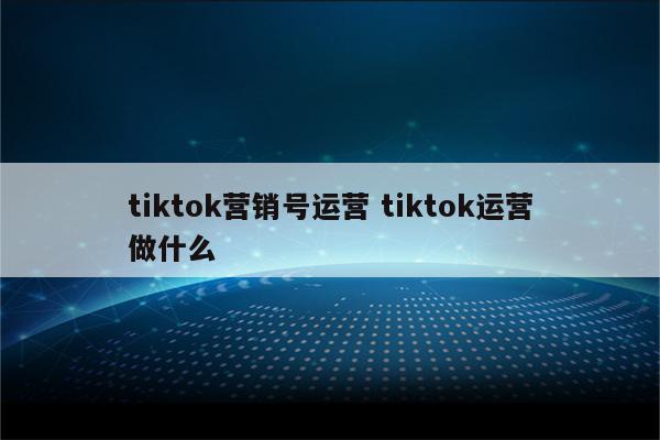 tiktok营销号运营 tiktok运营做什么