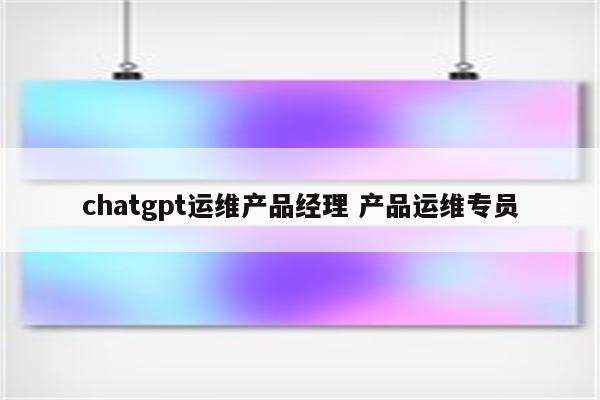chatgpt运维产品经理 产品运维专员